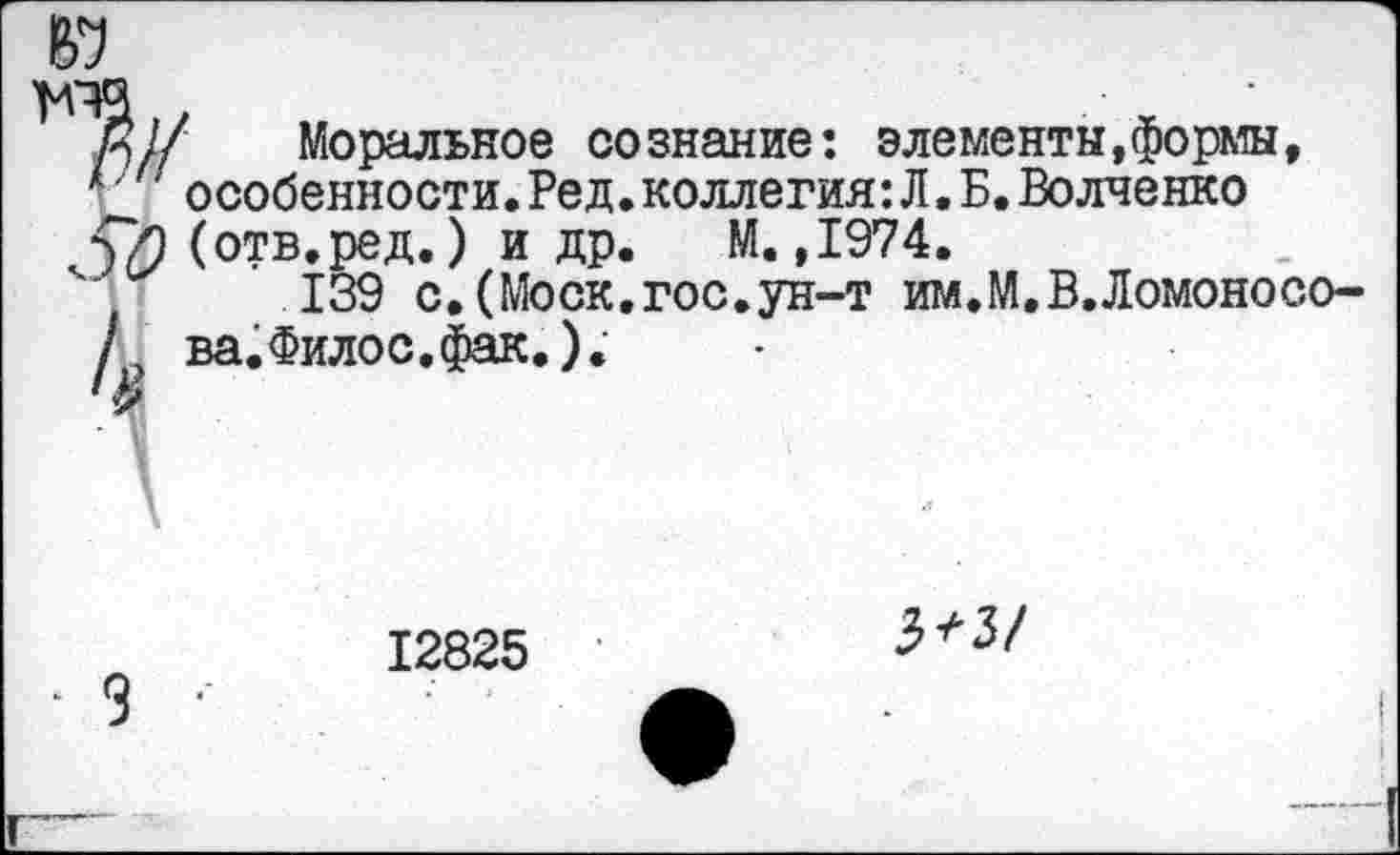 ﻿
Я// Моральное сознание: элементы,формы, особенности.Ред.коллегия:Л.Б.Волченко
Ç/) (отв.ред.) и др. М. ,1974.
139 с.(Моск.гос.ун-т им.М.В.Ломоносо-
£
12825